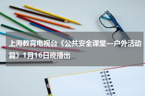 上海教育电视台《公共安全课堂—户外活动篇》1月16日晚播出