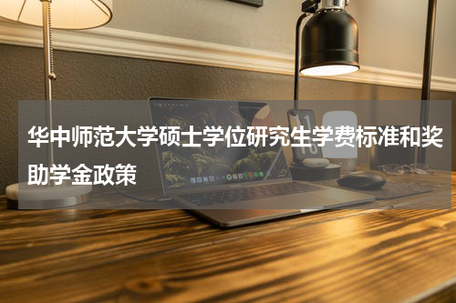 华中师范大学硕士学位研究生学费标准和奖助学金政策