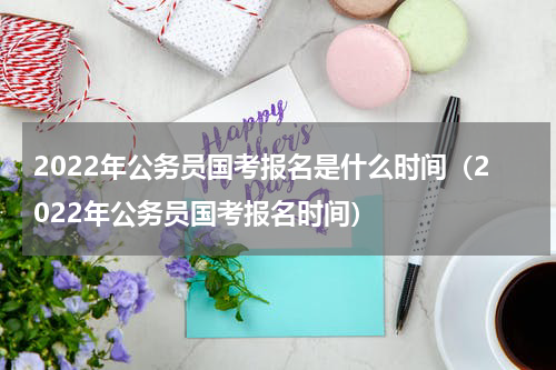 2022年公务员国考报名是什么时间（2022年公务员国考报名时间）