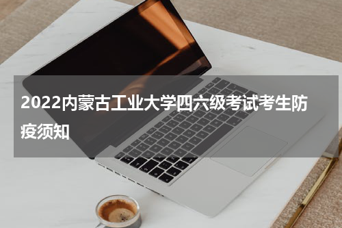 2022内蒙古工业大学四六级考试考生防疫须知