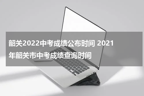 韶关2022中考成绩公布时间 2021年韶关市中考成绩查询时间