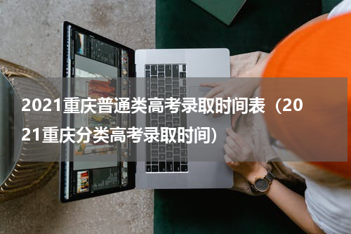 2021重庆普通类高考录取时间表（2021重庆分类高考录取时间）