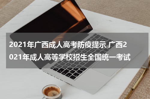 2021年广西成人高考防疫提示 广西2021年成人高等学校招生全国统一考试