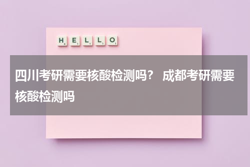 四川考研需要核酸检测吗？ 成都考研需要核酸检测吗