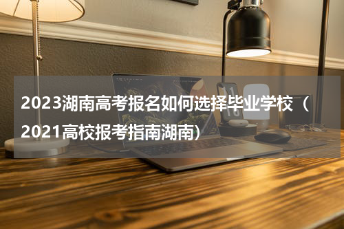 2023湖南高考报名如何选择毕业学校（2021高校报考指南湖南）