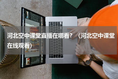 河北空中课堂直播在哪看？（河北空中课堂在线观看）