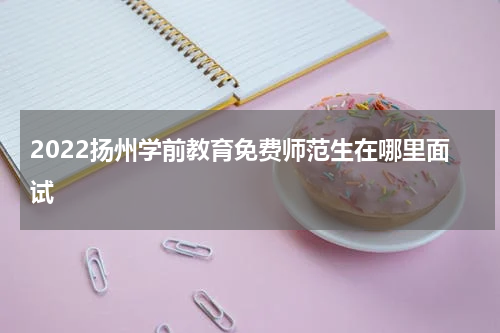 2022扬州学前教育免费师范生在哪里面试