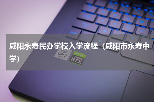 咸阳永寿民办学校入学流程（咸阳市永寿中学）
