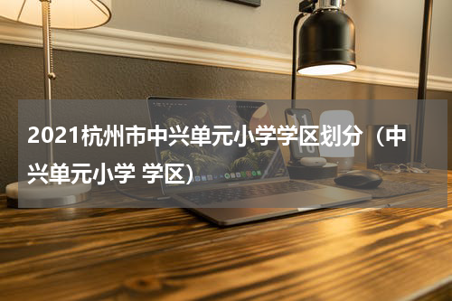 2021杭州市中兴单元小学学区划分（中兴单元小学 学区）