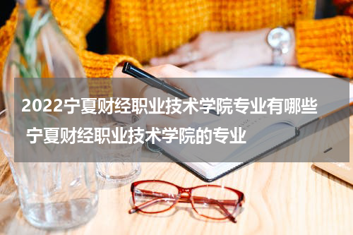 2022宁夏财经职业技术学院专业有哪些 宁夏财经职业技术学院的专业