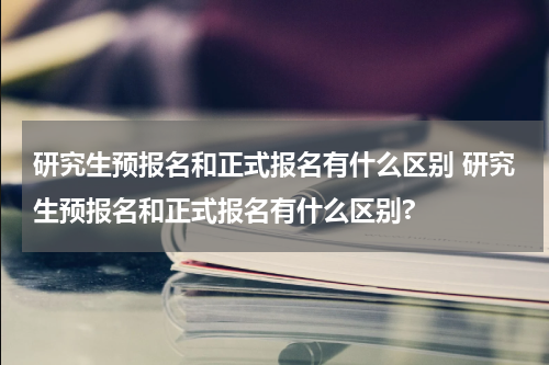 研究生预报名和正式报名有什么区别 研究生预报名和正式报名有什么区别?