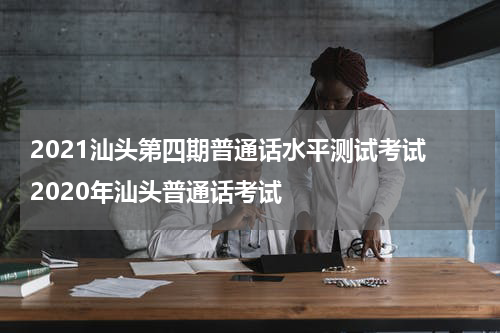 2021汕头第四期普通话水平测试考试 2020年汕头普通话考试