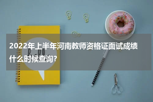2022年上半年河南教师资格证面试成绩什么时候查询？