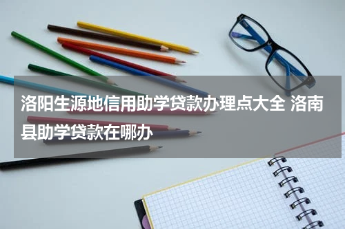 洛阳生源地信用助学贷款办理点大全 洛南县助学贷款在哪办