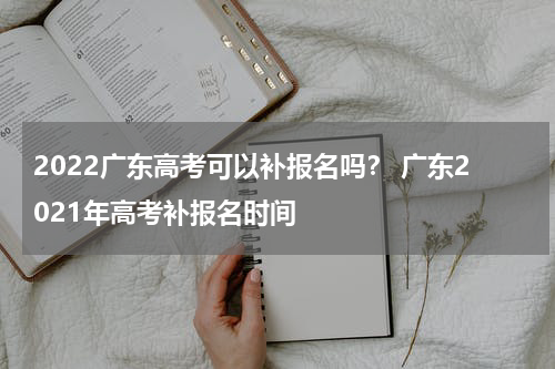 2022广东高考可以补报名吗？ 广东2021年高考补报名时间