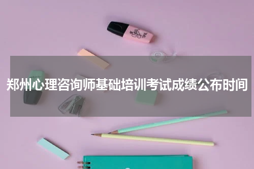 郑州心理咨询师基础培训考试成绩公布时间
