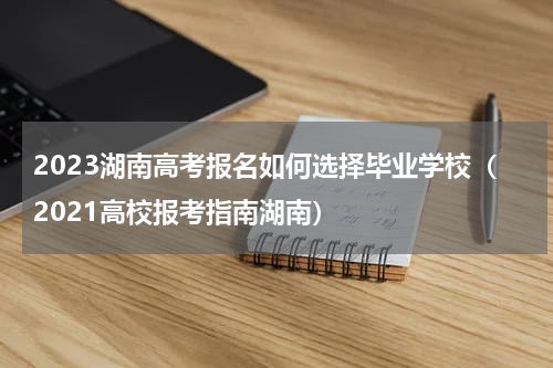 2023湖南高考报名如何选择毕业学校（2021高校报考指南湖南）