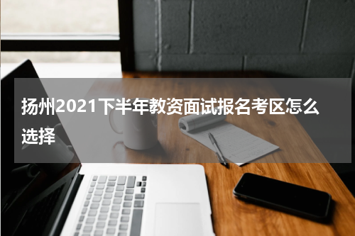 扬州2021下半年教资面试报名考区怎么选择