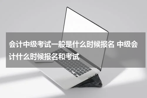 会计中级考试一般是什么时候报名 中级会计什么时候报名和考试