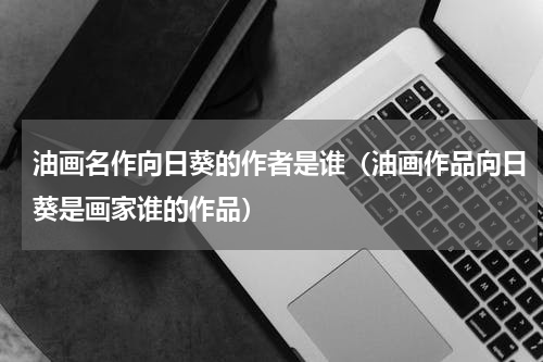 油画名作向日葵的作者是谁（油画作品向日葵是画家谁的作品）