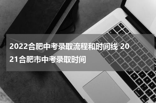 2022合肥中考录取流程和时间线 2021合肥市中考录取时间