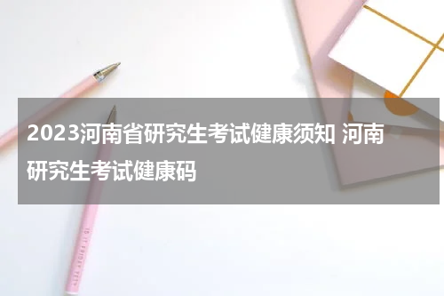 2023河南省研究生考试健康须知 河南研究生考试健康码