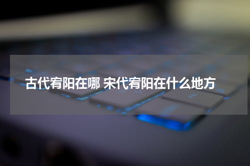 古代宥阳在哪 宋代宥阳在什么地方
