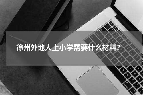  徐州外地人上小学需要什么材料？