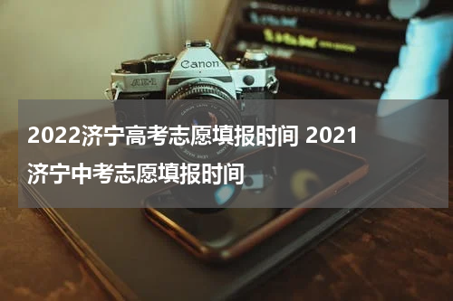2022济宁高考志愿填报时间 2021济宁中考志愿填报时间