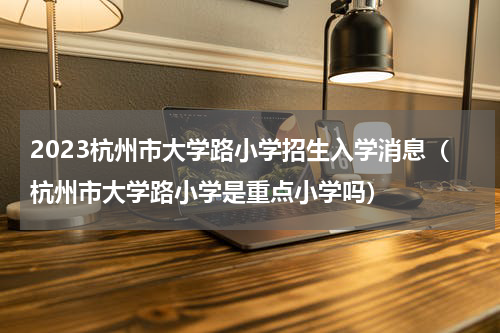 2023杭州市大学路小学招生入学消息（杭州市大学路小学是重点小学吗）