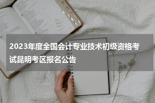 2023年度全国会计专业技术初级资格考试昆明考区报名公告