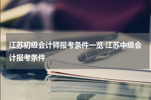 江苏初级会计师报考条件一览 江苏中级会计报考条件