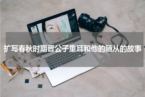 扩写春秋时期晋公子重耳和他的随从的故事