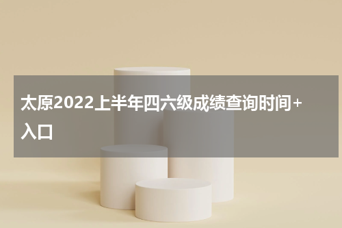 太原2022上半年四六级成绩查询时间+入口