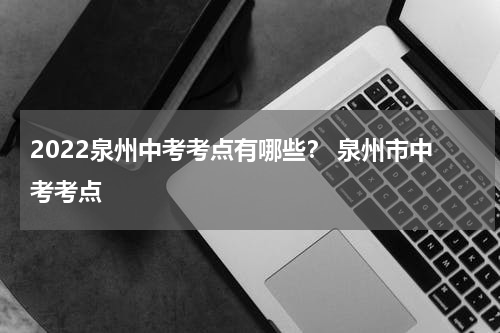 2022泉州中考考点有哪些？ 泉州市中考考点