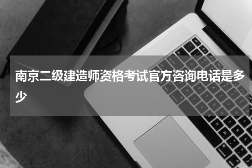 南京二级建造师资格考试官方咨询电话是多少