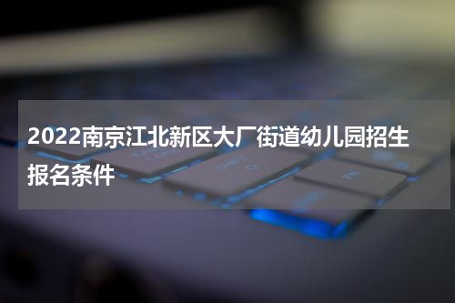 2022南京江北新区大厂街道幼儿园招生报名条件