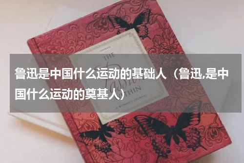鲁迅是中国什么运动的基础人（鲁迅,是中国什么运动的奠基人）