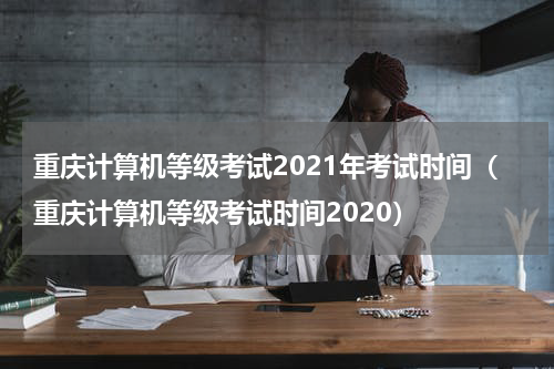 重庆计算机等级考试2021年考试时间（重庆计算机等级考试时间2020）