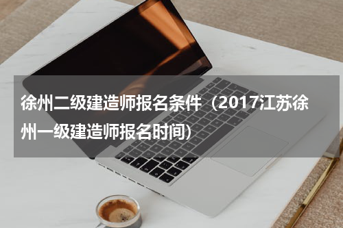 徐州二级建造师报名条件（2017江苏徐州一级建造师报名时间）