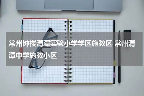 常州钟楼清潭实验小学学区施教区 常州清潭中学施教小区