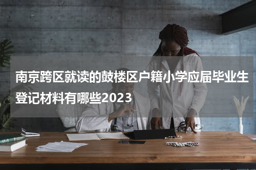 南京跨区就读的鼓楼区户籍小学应届毕业生登记材料有哪些2023
