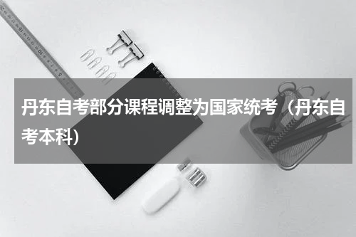 丹东自考部分课程调整为国家统考（丹东自考本科）