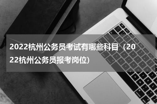 2022杭州公务员考试有哪些科目（2022杭州公务员报考岗位）