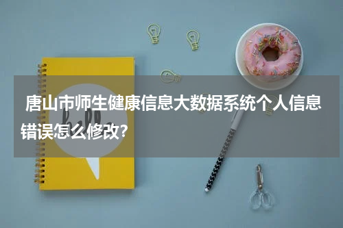  唐山市师生健康信息大数据系统个人信息错误怎么修改？