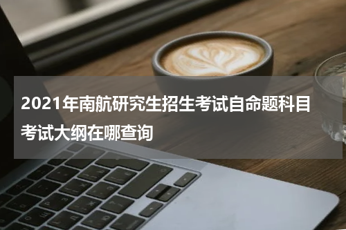 2021年南航研究生招生考试自命题科目考试大纲在哪查询