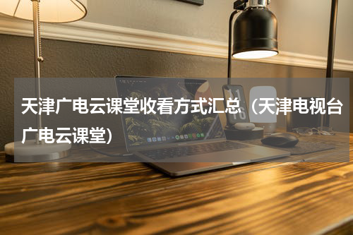 天津广电云课堂收看方式汇总（天津电视台广电云课堂）
