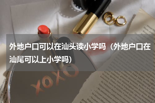 外地户口可以在汕头读小学吗（外地户口在汕尾可以上小学吗）
