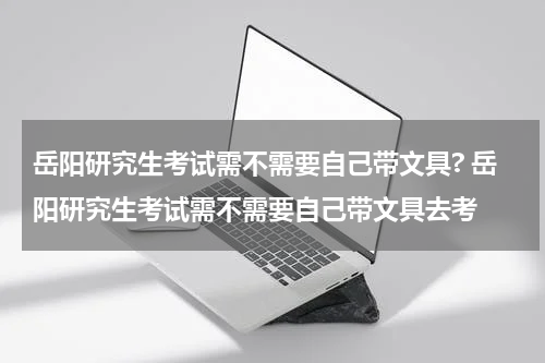 岳阳研究生考试需不需要自己带文具? 岳阳研究生考试需不需要自己带文具去考
