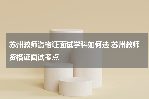 苏州教师资格证面试学科如何选 苏州教师资格证面试考点